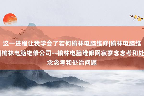 这一进程让我学会了若何榆林电脑维修|榆林电脑维修电话|榆林电脑维修公司--榆林电脑维修网寂寥念念考和处治问题